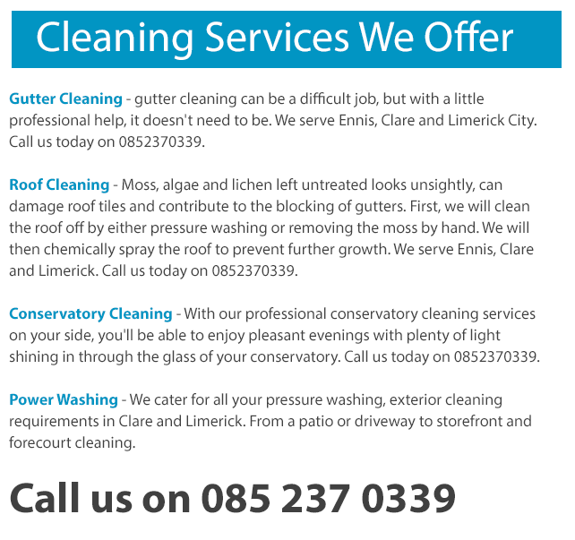 Our Exterior Cleaning Services in Ennis, Clare and Limerick City include: Roof Cleaning - Moss, algae and lichen left untreated looks unsightly, can damage roof tiles and contribute to the blocking of gutters. First, we will clean the roof off by either pressure washing or removing the moss by hand. We will then chemically spray the roof to prevent further growth. We serve Ennis, Clare and Limerick. Call us today on 0873890670. Conservatory Cleaning - With our professional conservatory cleaning services on your side, you'll be able to enjoy pleasant evenings with plenty of light shining in through the glass of your conservatory. Call us today on 0873890670. Power Washing - We cater for all your pressure washing, exterior cleaning requirements in Clare and Limerick. From a patio or driveway to storefront and forecourt cleaning.