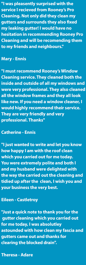 Our reviews for our Exterior Cleaning Service | Roof Cleaning Service | Gutter Cleaning Service | Power Washing Service | Commercial and Industrial Floor Cleaning Service Reviews and Testimonials from Our Customers in Ennis, Clare and Limerick City. Call us today on 0852370339. Our Reviews: I was pleasently surprised with the service I recieved from Rooney’s Pro Cleaning. Not only did they clean my gutters and surrounds they also fixed my leaking gutter! I would have no hesitation in recommending Rooney Pro Cleaning and will be recomending them to my friends and neighbours. Mary - Ennis. I must recommend Rooney’s roof Cleaning service. They cleaned my roof and were very professional. They look like new. If you need a roof cleaner, I would highly recommend their service. They are very friendly and very professional. Thanks. Catherine - Ennis. I just wanted to write and let you know how happy I am with the roof clean which you carried out for me today. You were extremely polite and both I and my husband were delighted with the way the carried out the cleaning and tidied up after the clean, I wish you and your business the very best. Eileen - Castletroy. Just a quick note to thank you for the gutter cleaning which you carried outfor me today, I was absolutley as tounded with how clean my fascia and gutters came out and thanks for clearing the blocked drain. Theresa - Adare.